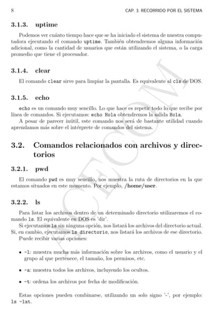 8

CAP. 3: RECORRIDO POR EL SISTEMA

3.1.3.

uptime

Podemos ver cu´nto tiempo hace que se ha iniciado el sistema de nuestra compua
tadora ejecutando el comando uptime. Tambi´n obtendremos alguna informaci´n
e
o
adicional, como la cantidad de usuarios que est´n utilizando el sistema, o la carga
a
promedio que tiene el procesador.

clear

M

3.1.4.

El comando clear sirve para limpiar la pantalla. Es equivalente al cls de DOS.

3.1.5.

echo

CO

echo es un comando muy sencillo. Lo que hace es repetir todo lo que recibe por
l´
ınea de comandos. Si ejecutamos: echo Hola obtendremos la salida Hola.
A pesar de parecer in´til, este comando nos ser´ de bastante utilidad cuando
u
a
aprendamos m´s sobre el int´rprete de comandos del sistema.
a
e

Comandos relacionados con archivos y directorios

3.2.1.

pwd

AC
E

3.2.

El comando pwd es muy sencillo, nos muestra la ruta de directorios en la que
estamos situados en este momento. Por ejemplo, /home/user.

3.2.2.

ls

Para listar los archivos dentro de un determinado directorio utilizaremos el comando ls. El equivalente en DOS es ’dir’.
Si ejecutamos ls sin ninguna opci´n, nos listar´ los archivos del directorio actual.
o
a
Si, en cambio, ejecutamos ls directorio, nos listar´ los archivos de ese directorio.
a
Puede recibir varias opciones:
-l: muestra mucha m´s informaci´n sobre los archivos, como el usuario y el
a
o
grupo al que pertenece, el tama˜o, los permisos, etc.
n
-a: muestra todos los archivos, incluyendo los ocultos.
-t: ordena los archivos por fecha de modiﬁcaci´n.
o
Estas opciones pueden combinarse, utilizando un solo signo ’-’, por ejemplo:
ls -lat.

 