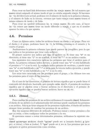 25

SEC. 4.6: PERMISOS

4.6.

M

Para crear un hard link deberemos escribir ln viejo nuevo. De tal manera que
nuevo estar´ asignado al mismo inodo al que ya estaba asignado viejo. Si hacemos
a
ls -li del directorio actual, podemos ver el n´mero de inodo en la primera columna,
u
y el n´mero de links en la tercera. veremos que tanto viejo como nuevo tienen el
u
mismo n´mero de inodo y de links.
u
Para crear un symlink utilizamos ln -s viejo nuevo. En este caso, al hacer
ls -li vemos que nuevo tiene un inodo diferente a viejo, y que en el nombre
aparece la ruta a la que apunta.

Permisos

AC
E

CO

Como ya dijimos antes, todos los archivos tienen un due˜o y un grupo. Para ver
n
el due˜o y el grupo, podemos hacer ls -l, la tercera columna es el usuario y la
n
cuarta el grupo.
Analizaremos la primera columna (que puede parecer un jerogl´
ıﬁco, pero lo que
nos indica es los permisos que tiene cada archivo).
El primer caracter nos indica qu´ tipo de archivo es. Si tiene una "d" es un
e
directorio, si tiene una "l" es un symlink, si tiene un "-" es un archivo com´n.
u
Los siguientes tres caracteres indican los permisos que tiene el archivo para el
due˜o. La primera columna indica lectura, y puede tener una "r" si est´ habilitado
n
a
el permiso o "-" si no lo est´. La segunda indica permiso de escritura, y puede tener
a
una "w" si est´ habilitado o un "-" si no lo est´, la tercera indica ejecuci´n, y puede
a
a
o
tener una "x" si est´ habilitado o un "-" si no lo est´.
a
a
Los otros tres caracteres son los permisos para el grupo, y los ultimos tres son
´
los permisos para el resto de los usuarios.
En el caso de los directorios, el permiso de lectura signiﬁca que se puede listar el
contenido del directorio, haciendo -por ejemplo- echo dir/*, el permiso de escritura
signiﬁca que se pueden crear y borrar archivos en el directorio y el permiso de
ejecuci´n signiﬁca que se pueden buscar archivos, hacer un cd, etc.
o

4.6.1.

chmod

Para cambiar los permisos de un archivo utilizamos el comando chmod. Solamente
el due˜o de un archivo (o el administrador del sistema) puede cambiarle los permisos
n
a un archivo. A´n si no tiene ninguno de los permisos explicados, el due˜o del archivo
u
n
siempre tiene permiso de cambiar los permisos de un archivo.
Hay dos maneras diferentes de utilizarlo. Podemos sumar o restar permisos a los
que ya est´n, o bien conﬁgurar todos los permisos a la vez.
a
Si queremos sumar o restar determinados permisos, utilizamos la siguiente sintaxis:
chmod quien+que archivo. donde "quien" puede ser: u (usuario due˜o), g (grun
po), o (otros), o bien a (todos). Y "que" puede ser r, w o x. Los permisos que no se
agreguen ni quiten permanecer´n como estaban.
a

 