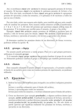 26

CAP. 4: SHELL

As´ si escribimos chmod u+r archivo le estamos agregando permiso de lectura
ı,
al usuario. Si hacemos chmod o-w archivo le quitamos permiso de lectura a los
dem´s. Por otro lado, escribiendo la l´
a
ınea chmod a+x,go-w archivo le agregamos
permiso de ejecuci´n a todos los usuarios, y le quitamos el de escritura a todos los
o
que no son el due˜o.
n

M

Por otro lado, existe una manera m´s r´pida, pero tambi´n un poco m´s complia a
e
a
cada de cambiar los permisos. Esta manera utiliza n´meros octales. Consideramos
u
r = 4, w = 2 y x = 1. El valor del permiso que queremos asignar ser´ la suma de
a
los permisos. Y lo tenemos que escribir para el usuario, el grupo y los otros.
Ejemplo: chmod 644 archivo asigna permisos de lectura y escritura para el
usuario y s´lo de lectura para los dem´s. chmod 755 archivo asigna permisos de
o
a
lectura, escritura y ejecuci´n al usuario y de lectura y ejecuci´n a los dem´s.
o
o
a

4.6.2.

groups - chgrp

CO

Si deseamos cambiar los permisos dentro de un directorio, de forma recursiva,
podemos utilizar la opci´n -R.
o

AC
E

Un usuario puede pertenecer a varios grupos. Para ver a qu´ grupos pertenece,
e
utilizamos el comando groups.
Y el comando chgrp grupo archivo nos permite cambiar el grupo de un archivo. Solamente podemos cambiar el grupo a otro grupo que tambi´n pertenezcamos.
e

4.6.3.

chown

Este comando solamente lo puede ejecutar el superusuario, y le permite cambiar
el due˜o de un archivo, pero como no tenemos permiso de superusuario, no podemos
n
utilizarlo.

4.7.

Ejercicios

1. Indicar los comandos a utilizar para otorgarle a un archivo cualquiera permisos
de:
lectura y escritura solamente para el due˜o del archivo;
n
lectura y ejecuci´n para todos los usuarios;
o
lectura para todos los usuarios, y escritura solamente para el due˜o del archivo.
n
2. Crear un directorio (por ejemplo pruebadir), y algunos archivos dentro (por
ejemplo, arch1 arch2 arch3). Cambiarle los permisos de lectura, ejecuci´n y
o
escritura al directorio y probar diversos comandos: echo prueba/*, cd prueba,
touch prueba/arch4, rm prueba/arch3, ls prueba, etc. De este modo se
puede apreciar qu´ signiﬁcan realmente los permisos de lectura, escritura y
e
ejecuci´n en un directorio.
o

 