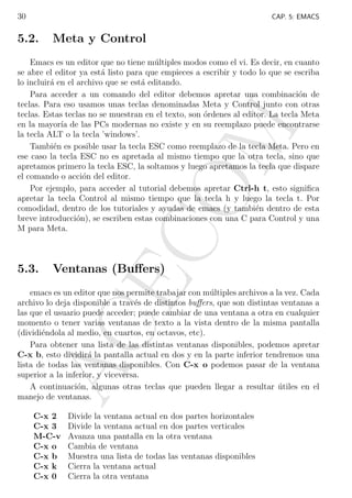 30

CAP. 5: EMACS

5.2.

Meta y Control

Ventanas (Buﬀers)

AC
E

5.3.

CO

M

Emacs es un editor que no tiene m´ltiples modos como el vi. Es decir, en cuanto
u
se abre el editor ya est´ listo para que empieces a escribir y todo lo que se escriba
a
lo incluir´ en el archivo que se est´ editando.
a
a
Para acceder a un comando del editor debemos apretar una combinaci´n de
o
teclas. Para eso usamos unas teclas denominadas Meta y Control junto con otras
teclas. Estas teclas no se muestran en el texto, son ´rdenes al editor. La tecla Meta
o
en la mayor´ de las PCs modernas no existe y en su reemplazo puede encontrarse
ıa
la tecla ALT o la tecla ’windows’.
Tambi´n es posible usar la tecla ESC como reemplazo de la tecla Meta. Pero en
e
ese caso la tecla ESC no es apretada al mismo tiempo que la otra tecla, sino que
apretamos primero la tecla ESC, la soltamos y luego apretamos la tecla que dispare
el comando o acci´n del editor.
o
Por ejemplo, para acceder al tutorial debemos apretar Ctrl-h t, esto signiﬁca
apretar la tecla Control al mismo tiempo que la tecla h y luego la tecla t. Por
comodidad, dentro de los tutoriales y ayudas de emacs (y tambi´n dentro de esta
e
breve introducci´n), se escriben estas combinaciones con una C para Control y una
o
M para Meta.

emacs es un editor que nos permite trabajar con m´ltiples archivos a la vez. Cada
u
archivo lo deja disponible a trav´s de distintos buﬀers, que son distintas ventanas a
e
las que el usuario puede acceder; puede cambiar de una ventana a otra en cualquier
momento o tener varias ventanas de texto a la vista dentro de la misma pantalla
(dividi´ndola al medio, en cuartos, en octavos, etc).
e
Para obtener una lista de las distintas ventanas disponibles, podemos apretar
C-x b, esto dividir´ la pantalla actual en dos y en la parte inferior tendremos una
a
lista de todas las ventanas disponibles. Con C-x o podemos pasar de la ventana
superior a la inferior, y viceversa.
A continuaci´n, algunas otras teclas que pueden llegar a resultar utiles en el
o
´
manejo de ventanas.
C-x 2
C-x 3
M-C-v
C-x o
C-x b
C-x k
C-x 0

Divide la ventana actual en dos partes horizontales
Divide la ventana actual en dos partes verticales
Avanza una pantalla en la otra ventana
Cambia de ventana
Muestra una lista de todas las ventanas disponibles
Cierra la ventana actual
Cierra la otra ventana

 