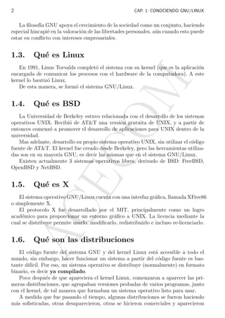 2

CAP. 1: CONOCIENDO GNU/LINUX

La ﬁlosof´ GNU apoya el crecimiento de la sociedad como un conjunto, haciendo
ıa
especial hincapi´ en la valoraci´n de las libertades personales, a´n cuando esto puede
e
o
u
estar en conﬂicto con intereses empresariales.

1.3.

Qu´ es Linux
e

1.4.

M

En 1991, Linus Torvalds complet´ el sistema con su kernel (que es la aplicaci´n
o
o
encargada de comunicar los procesos con el hardware de la computadora). A este
kernel lo bautiz´ Linux.
o
De esta manera, se form´ el sistema GNU/Linux.
o

Qu´ es BSD
e

1.5.

AC
E

CO

La Universidad de Berkeley estuvo relacionada con el desarrollo de los sistemas
operativos UNIX. Recibi´ de AT&T una versi´n gratuita de UNIX, y a partir de
o
o
entonces comenz´ a promover el desarrollo de aplicaciones para UNIX dentro de la
o
universidad.
Mas adelante, desarrollo su propio sistema operativo UNIX, sin utilizar el c´digo
o
fuente de AT&T. El kernel fue creado desde Berkeley, pero las herramientas utilizadas son en su mayor´ GNU, es decir las mismas que en el sistema GNU/Linux.
ıa
Existen actualmente 3 sistemas operativos libres, derivado de BSD: FreeBSD,
OpenBSD y NetBSD.

Qu´ es X
e

El sistema operativo GNU/Linux cuenta con una interfaz gr´ﬁca, llamada XFree86
a
o simplemente X.
El protocolo X fue desarrollado por el MIT, principalmente como un logro
acad´mico para proporcionar un entorno gr´ﬁco a UNIX. La licencia mediante la
e
a
cual se distribuye permite usarlo, modiﬁcarlo, redistribuirlo e incluso re-licenciarlo.

1.6.

Qu´ son las distribuciones
e

El c´digo fuente del sistema GNU y del kernel Linux est´ accesible a todo el
o
a
mundo, sin embargo, hacer funcionar un sistema a partir del c´digo fuente es baso
tante dif´ Por eso, un sistema operativo se distribuye (normalmente) en formato
ıcil.
binario, es decir ya compilado.
Poco despu´s de que apareciera el kernel Linux, comenzaron a aparecer las prie
meras distribuciones, que agrupaban versiones probadas de varios programas, junto
con el kernel, de tal manera que formaban un sistema operativo listo para usar.
A medida que fue pasando el tiempo, algunas distribuciones se fueron haciendo
m´s soﬁsticadas, otras desaparecieron, otras se hicieron comerciales y aparecieron
a

 