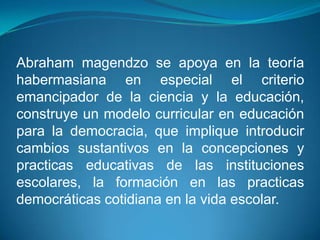 Abraham magendzo se apoya en la teoría
habermasiana en especial el criterio
emancipador de la ciencia y la educación,
construye un modelo curricular en educación
para la democracia, que implique introducir
cambios sustantivos en la concepciones y
practicas educativas de las instituciones
escolares, la formación en las practicas
democráticas cotidiana en la vida escolar.