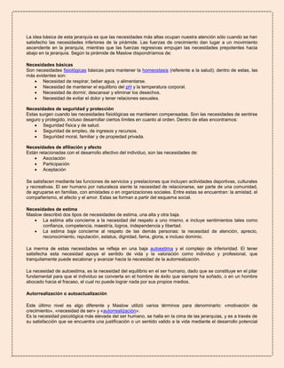 La idea básica de esta jerarquía es que las necesidades más altas ocupan nuestra atención sólo cuando se han
satisfecho las necesidades inferiores de la pirámide. Las fuerzas de crecimiento dan lugar a un movimiento
ascendente en la jerarquía, mientras que las fuerzas regresivas empujan las necesidades prepotentes hacia
abajo en la jerarquía. Según la pirámide de Maslow dispondríamos de:
Necesidades básicas
Son necesidades fisiológicas básicas para mantener la homeostasis (referente a la salud); dentro de estas, las
más evidentes son:
 Necesidad de respirar, beber agua, y alimentarse.
 Necesidad de mantener el equilibrio del pH y la temperatura corporal.
 Necesidad de dormir, descansar y eliminar los desechos.
 Necesidad de evitar el dolor y tener relaciones sexuales.
Necesidades de seguridad y protección
Estas surgen cuando las necesidades fisiológicas se mantienen compensadas. Son las necesidades de sentirse
seguro y protegido, incluso desarrollar ciertos límites en cuanto al orden. Dentro de ellas encontramos:
 Seguridad física y de salud.
 Seguridad de empleo, de ingresos y recursos.
 Seguridad moral, familiar y de propiedad privada.
Necesidades de afiliación y afecto
Están relacionadas con el desarrollo afectivo del individuo, son las necesidades de:
 Asociación
 Participación
 Aceptación
Se satisfacen mediante las funciones de servicios y prestaciones que incluyen actividades deportivas, culturales
y recreativas. El ser humano por naturaleza siente la necesidad de relacionarse, ser parte de una comunidad,
de agruparse en familias, con amistades o en organizaciones sociales. Entre estas se encuentran: la amistad, el
compañerismo, el afecto y el amor. Estas se forman a partir del esquema social.
Necesidades de estima
Maslow describió dos tipos de necesidades de estima, una alta y otra baja.
 La estima alta concierne a la necesidad del respeto a uno mismo, e incluye sentimientos tales como
confianza, competencia, maestría, logros, independencia y libertad.
 La estima baja concierne al respeto de las demás personas: la necesidad de atención, aprecio,
reconocimiento, reputación, estatus, dignidad, fama, gloria, e incluso dominio.
La merma de estas necesidades se refleja en una baja autoestima y el complejo de inferioridad. El tener
satisfecha esta necesidad apoya el sentido de vida y la valoración como individuo y profesional, que
tranquilamente puede escalonar y avanzar hacia la necesidad de la autorrealización.
La necesidad de autoestima, es la necesidad del equilibrio en el ser humano, dado que se constituye en el pilar
fundamental para que el individuo se convierta en el hombre de éxito que siempre ha soñado, o en un hombre
abocado hacia el fracaso, el cual no puede lograr nada por sus propios medios.
Autorrealización o autoactualización
Este último nivel es algo diferente y Maslow utilizó varios términos para denominarlo: «motivación de
crecimiento», «necesidad de ser» y «autorrealización».
Es la necesidad psicológica más elevada del ser humano, se halla en la cima de las jerarquías, y es a través de
su satisfacción que se encuentra una justificación o un sentido valido a la vida mediante el desarrollo potencial

 