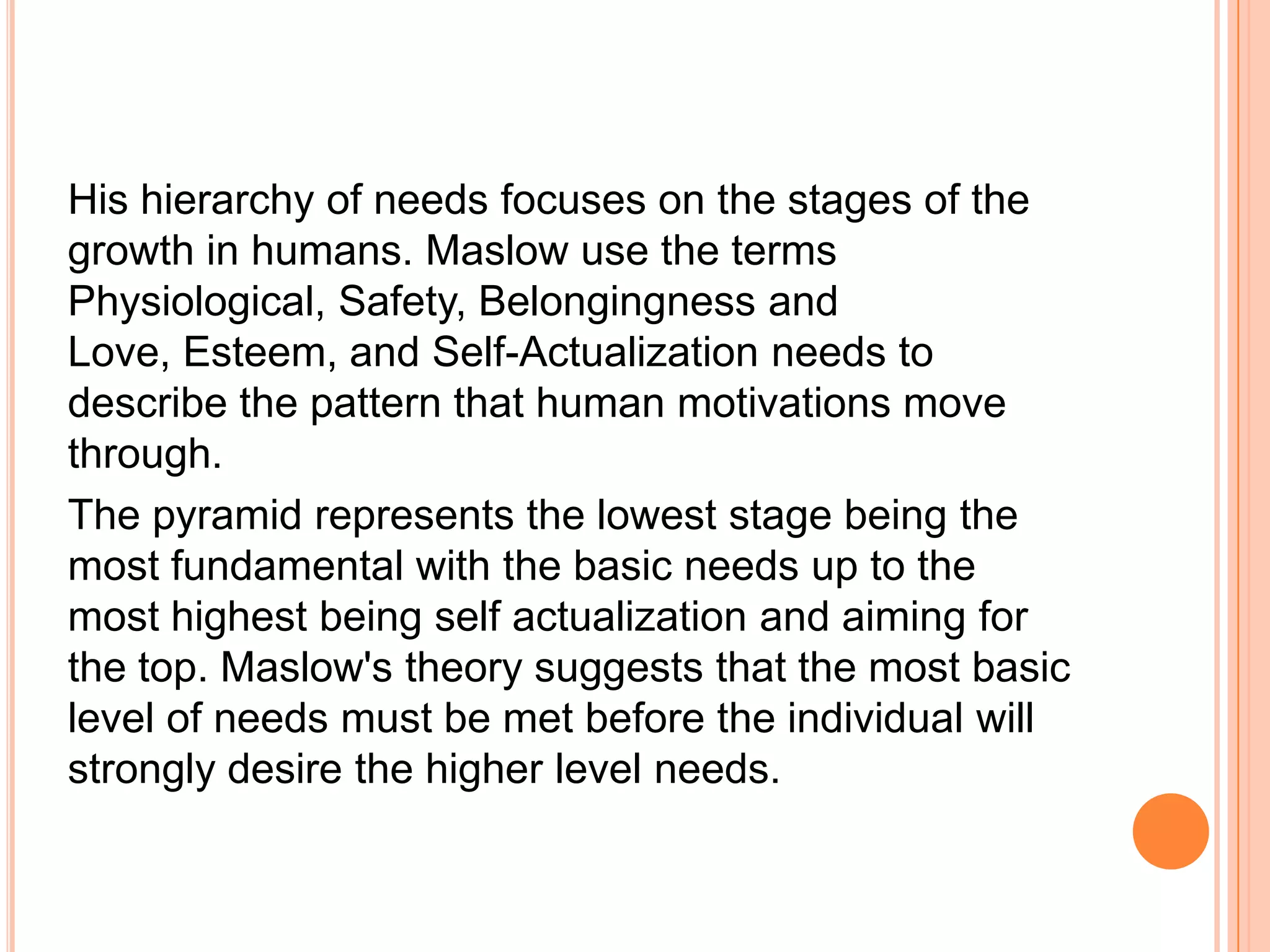 His hierarchy of needs focuses on the stages of the
growth in humans. Maslow use the terms
Physiological, Safety, Belongingness and
Love, Esteem, and Self-Actualization needs to
describe the pattern that human motivations move
through.
The pyramid represents the lowest stage being the
most fundamental with the basic needs up to the
most highest being self actualization and aiming for
the top. Maslow's theory suggests that the most basic
level of needs must be met before the individual will
strongly desire the higher level needs.
 