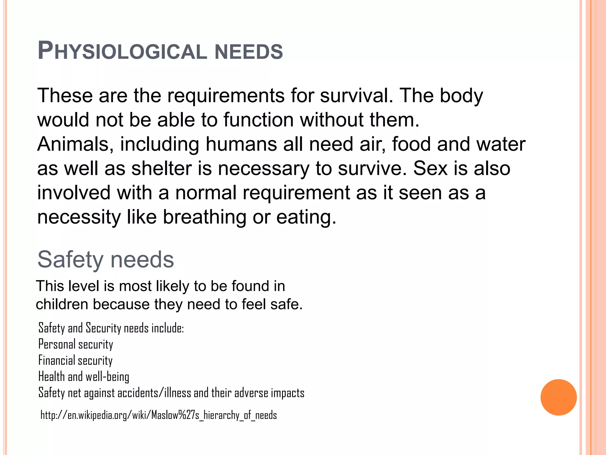 PHYSIOLOGICAL NEEDS
These are the requirements for survival. The body
would not be able to function without them.
Animals, including humans all need air, food and water
as well as shelter is necessary to survive. Sex is also
involved with a normal requirement as it seen as a
necessity like breathing or eating.

Safety needs
This level is most likely to be found in
children because they need to feel safe.
Safety and Security needs include:
Personal security
Financial security
Health and well-being
Safety net against accidents/illness and their adverse impacts
http://en.wikipedia.org/wiki/Maslow%27s_hierarchy_of_needs
 