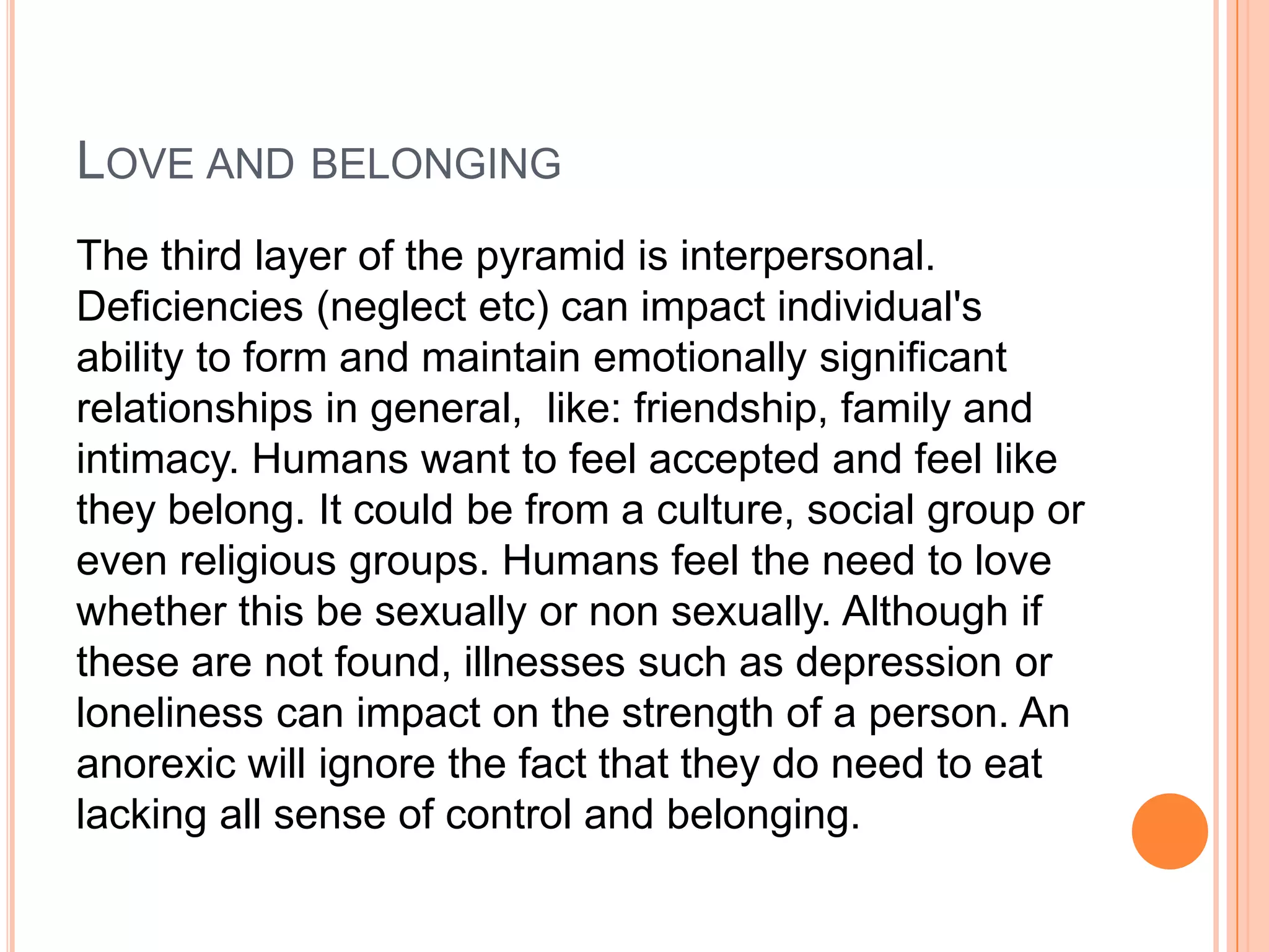 LOVE AND BELONGING
The third layer of the pyramid is interpersonal.
Deficiencies (neglect etc) can impact individual's
ability to form and maintain emotionally significant
relationships in general, like: friendship, family and
intimacy. Humans want to feel accepted and feel like
they belong. It could be from a culture, social group or
even religious groups. Humans feel the need to love
whether this be sexually or non sexually. Although if
these are not found, illnesses such as depression or
loneliness can impact on the strength of a person. An
anorexic will ignore the fact that they do need to eat
lacking all sense of control and belonging.
 