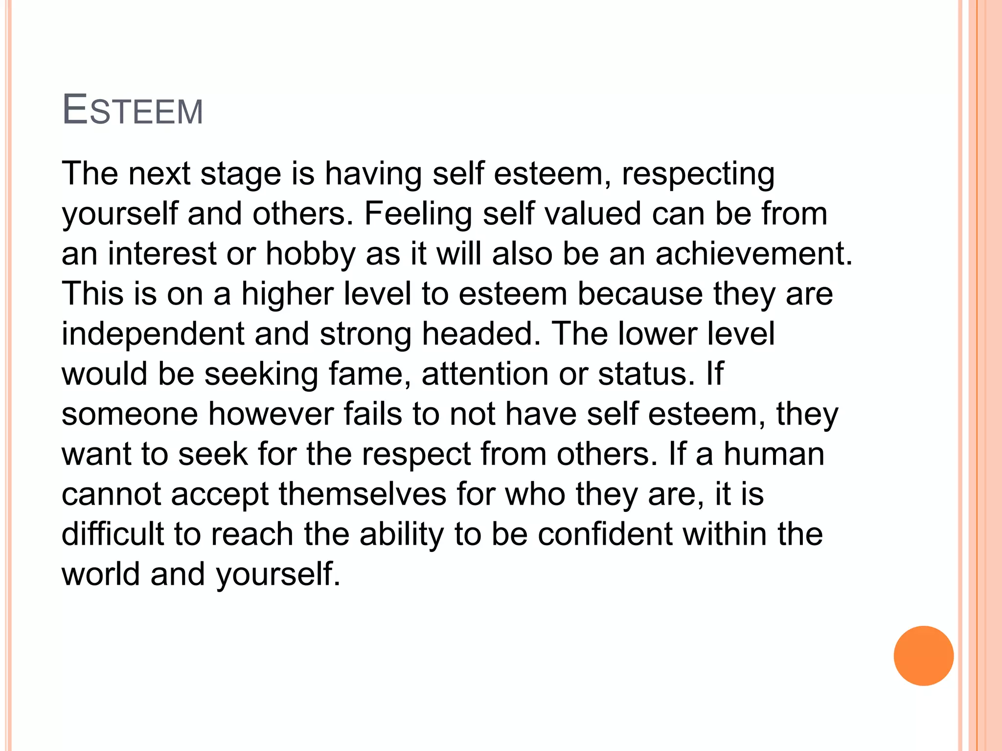 ESTEEM
The next stage is having self esteem, respecting
yourself and others. Feeling self valued can be from
an interest or hobby as it will also be an achievement.
This is on a higher level to esteem because they are
independent and strong headed. The lower level
would be seeking fame, attention or status. If
someone however fails to not have self esteem, they
want to seek for the respect from others. If a human
cannot accept themselves for who they are, it is
difficult to reach the ability to be confident within the
world and yourself.
 