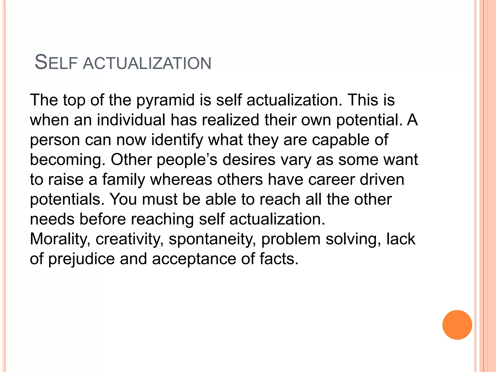 SELF ACTUALIZATION
The top of the pyramid is self actualization. This is
when an individual has realized their own potential. A
person can now identify what they are capable of
becoming. Other people’s desires vary as some want
to raise a family whereas others have career driven
potentials. You must be able to reach all the other
needs before reaching self actualization.
Morality, creativity, spontaneity, problem solving, lack
of prejudice and acceptance of facts.
 