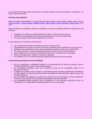 de una actividad. Se llega a ésta cuando todos los niveles anteriores han sido alcanzados y completados, o al
menos, hasta cierto punto.
Personas autorrealizadas
Maslow consideró autorrealizados a un grupo de personajes históricos que estimaba cumplían dichos criterios:
Abraham Lincoln, Thomas Jefferson, Mahatma Gandhi, Albert Einstein, Eleanor Roosevelt, William James, entre
otros.
Maslow dedujo de sus biografías, escritos y actividades una serie de cualidades similares. Estimaba que eran
personas:




centradas en la realidad, que sabían diferenciar lo falso o ficticio de lo real y genuino;
centradas en los problemas, que enfrentan los problemas en virtud de sus soluciones;
con una percepción diferente de los significados y los fines.

En sus relaciones con los demás, eran personas:








con necesidad de privacidad, sintiéndose cómodos en esta situación;
independientes de la cultura y el entorno dominante, basándose más en experiencias y juicios propios;
resistentes a la enculturación, pues no eran susceptibles a la presión social; eran inconformistas;
con sentido del humor no hostil, prefiriendo bromas de sí mismos o de la condición humana;
buena aceptación de sí mismo y de los demás, tal como eran, no pretenciosos ni artificiales;
frescura en la apreciación, creativos, inventivos y originales;
con tendencia a vivir con más intensidad las experiencias que el resto de la humanidad.

Características generales de la teoría de Maslow






Sólo las necesidades no satisfechas influyen en el comportamiento de todas las personas, pues la
necesidad satisfecha no genera comportamiento alguno.
Las necesidades fisiológicas nacen con la persona, el resto de las necesidades surgen con el
transcurso del tiempo.
A medida que la persona logra controlar sus necesidades básicas aparecen gradualmente necesidades
de orden superior; no todos los individuos sienten necesidades de autorrealización, debido a que es una
conquista individual.
Las necesidades más elevadas no surgen en la medida en que las más bajas van siendo satisfechas.
Pueden ser concomitantes pero las básicas predominarán sobre las superiores.
Las necesidades básicas requieren para su satisfacción un ciclo motivador relativamente corto, en
contraposición, las necesidades superiores requieren de un ciclo más largo.

 