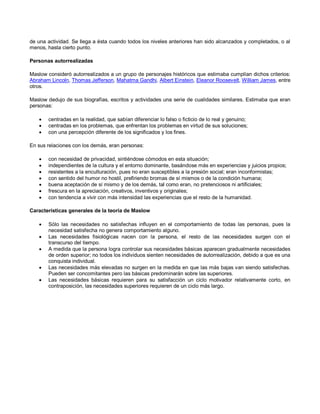 de una actividad. Se llega a ésta cuando todos los niveles anteriores han sido alcanzados y completados, o al
menos, hasta cierto punto.
Personas autorrealizadas
Maslow consideró autorrealizados a un grupo de personajes históricos que estimaba cumplían dichos criterios:
Abraham Lincoln, Thomas Jefferson, Mahatma Gandhi, Albert Einstein, Eleanor Roosevelt, William James, entre
otros.
Maslow dedujo de sus biografías, escritos y actividades una serie de cualidades similares. Estimaba que eran
personas:




centradas en la realidad, que sabían diferenciar lo falso o ficticio de lo real y genuino;
centradas en los problemas, que enfrentan los problemas en virtud de sus soluciones;
con una percepción diferente de los significados y los fines.

En sus relaciones con los demás, eran personas:








con necesidad de privacidad, sintiéndose cómodos en esta situación;
independientes de la cultura y el entorno dominante, basándose más en experiencias y juicios propios;
resistentes a la enculturación, pues no eran susceptibles a la presión social; eran inconformistas;
con sentido del humor no hostil, prefiriendo bromas de sí mismos o de la condición humana;
buena aceptación de sí mismo y de los demás, tal como eran, no pretenciosos ni artificiales;
frescura en la apreciación, creativos, inventivos y originales;
con tendencia a vivir con más intensidad las experiencias que el resto de la humanidad.

Características generales de la teoría de Maslow






Sólo las necesidades no satisfechas influyen en el comportamiento de todas las personas, pues la
necesidad satisfecha no genera comportamiento alguno.
Las necesidades fisiológicas nacen con la persona, el resto de las necesidades surgen con el
transcurso del tiempo.
A medida que la persona logra controlar sus necesidades básicas aparecen gradualmente necesidades
de orden superior; no todos los individuos sienten necesidades de autorrealización, debido a que es una
conquista individual.
Las necesidades más elevadas no surgen en la medida en que las más bajas van siendo satisfechas.
Pueden ser concomitantes pero las básicas predominarán sobre las superiores.
Las necesidades básicas requieren para su satisfacción un ciclo motivador relativamente corto, en
contraposición, las necesidades superiores requieren de un ciclo más largo.

 