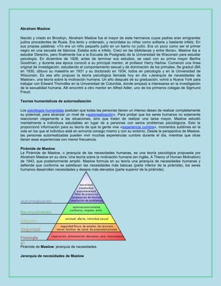 Abraham Maslow
Nacido y criado en Brooklyn, Abraham Maslow fue el mayor de siete hermanos cuyos padres eran emigrantes
judíos procedentes de Rusia. Era lento y ordenado, y recordaba su niñez como solitaria y bastante infeliz. En
sus propias palabras: «Yo era un niño pequeño judío en un barrio no judío. Era un poco como ser el primer
negro en una escuela de blancos. Estaba solo e infeliz. Crecí en las bibliotecas y entre libros». Maslow iba a
estudiar Derecho, pero finalmente fue a la Escuela de Postgrado de la Universidad de Wisconsin para estudiar
psicología. En diciembre de 1928, antes de terminar sus estudios, se casó con su prima mayor Bertha
Goodman, y durante esa época conoció a su principal mentor, el profesor Harry Harlow. Comenzó una línea
original de investigación, estudiando el comportamiento sexual y de dominación de los primates. Se graduó (BA
en 1930, obtuvo su maestría en 1931 y su doctorado en 1934, todos en psicología y en la Universidad de
Wisconsin. Es ese año propuso la teoría psicológica llamada hoy en día «Jerarquía de necesidades de
Maslow», una teoría sobre la motivación humana. Un año después de su graduación, volvió a Nueva York para
trabajar con Edward Thorndike en la Universidad de Columbia, donde empezó a interesarse en la investigación
de la sexualidad humana. Allí encontró a otro mentor en Alfred Adler, uno de los primeros colegas de Sigmund
Freud.
Teorías humanísticas de autorrealización
Los psicólogos humanistas postulan que todas las personas tienen un intenso deseo de realizar completamente
su potencial, para alcanzar un nivel de «autorrealización». Para probar que los seres humanos no solamente
reaccionan ciegamente a las situaciones, sino que tratan de realizar una tarea mayor, Maslow estudió
mentalmente a individuos saludables en lugar de a personas con serios problemas psicológicos. Esto le
proporcionó información para su teoría de que la gente vive «experiencia cumbre», momentos sublimes en la
vida en los que el individuo está en armonía consigo mismo y con su entorno. Desde la perspectiva de Maslow,
las personas autorrealizadas pueden vivir muchas experiencias cumbre durante el día, mientras que otras
tienen esas experiencias con menor frecuencia.
Pirámide de Maslow
La Pirámide de Maslow, o jerarquía de las necesidades humanas, es una teoría psicológica propuesta por
Abraham Maslow en su obra: Una teoría sobre la motivación humana (en inglés, A Theory of Human Motivation)
de 1943, que posteriormente amplió. Maslow formula en su teoría una jerarquía de necesidades humanas y
defiende que conforme se satisfacen las necesidades más básicas (parte inferior de la pirámide), los seres
humanos desarrollan necesidades y deseos más elevados (parte superior de la pirámide).

Pirámide de Maslow: jerarquía de necesidades.
Jerarquía de necesidades de Maslow

 