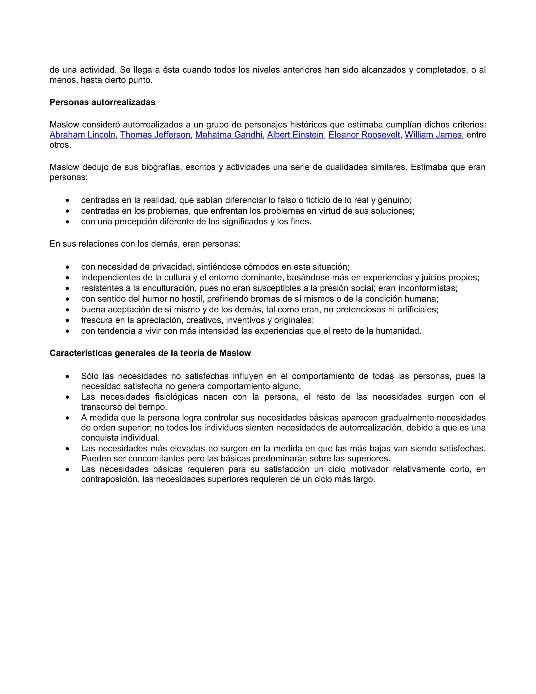 de una actividad. Se llega a ésta cuando todos los niveles anteriores han sido alcanzados y completados, o al
menos, hasta cierto punto.
Personas autorrealizadas
Maslow consideró autorrealizados a un grupo de personajes históricos que estimaba cumplían dichos criterios:
Abraham Lincoln, Thomas Jefferson, Mahatma Gandhi, Albert Einstein, Eleanor Roosevelt, William James, entre
otros.
Maslow dedujo de sus biografías, escritos y actividades una serie de cualidades similares. Estimaba que eran
personas:
centradas en la realidad, que sabían diferenciar lo falso o ficticio de lo real y genuino;
centradas en los problemas, que enfrentan los problemas en virtud de sus soluciones;
con una percepción diferente de los significados y los fines.
En sus relaciones con los demás, eran personas:
con necesidad de privacidad, sintiéndose cómodos en esta situación;
independientes de la cultura y el entorno dominante, basándose más en experiencias y juicios propios;
resistentes a la enculturación, pues no eran susceptibles a la presión social; eran inconformistas;
con sentido del humor no hostil, prefiriendo bromas de sí mismos o de la condición humana;
buena aceptación de sí mismo y de los demás, tal como eran, no pretenciosos ni artificiales;
frescura en la apreciación, creativos, inventivos y originales;
con tendencia a vivir con más intensidad las experiencias que el resto de la humanidad.
Características generales de la teoría de Maslow
Sólo las necesidades no satisfechas influyen en el comportamiento de todas las personas, pues la
necesidad satisfecha no genera comportamiento alguno.
Las necesidades fisiológicas nacen con la persona, el resto de las necesidades surgen con el
transcurso del tiempo.
A medida que la persona logra controlar sus necesidades básicas aparecen gradualmente necesidades
de orden superior; no todos los individuos sienten necesidades de autorrealización, debido a que es una
conquista individual.
Las necesidades más elevadas no surgen en la medida en que las más bajas van siendo satisfechas.
Pueden ser concomitantes pero las básicas predominarán sobre las superiores.
Las necesidades básicas requieren para su satisfacción un ciclo motivador relativamente corto, en
contraposición, las necesidades superiores requieren de un ciclo más largo.

 