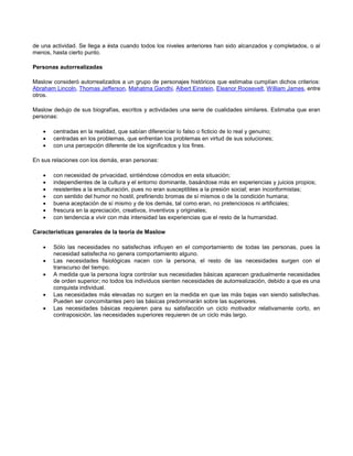 de una actividad. Se llega a ésta cuando todos los niveles anteriores han sido alcanzados y completados, o al
menos, hasta cierto punto.
Personas autorrealizadas
Maslow consideró autorrealizados a un grupo de personajes históricos que estimaba cumplían dichos criterios:
Abraham Lincoln, Thomas Jefferson, Mahatma Gandhi, Albert Einstein, Eleanor Roosevelt, William James, entre
otros.
Maslow dedujo de sus biografías, escritos y actividades una serie de cualidades similares. Estimaba que eran
personas:




centradas en la realidad, que sabían diferenciar lo falso o ficticio de lo real y genuino;
centradas en los problemas, que enfrentan los problemas en virtud de sus soluciones;
con una percepción diferente de los significados y los fines.

En sus relaciones con los demás, eran personas:








con necesidad de privacidad, sintiéndose cómodos en esta situación;
independientes de la cultura y el entorno dominante, basándose más en experiencias y juicios propios;
resistentes a la enculturación, pues no eran susceptibles a la presión social; eran inconformistas;
con sentido del humor no hostil, prefiriendo bromas de sí mismos o de la condición humana;
buena aceptación de sí mismo y de los demás, tal como eran, no pretenciosos ni artificiales;
frescura en la apreciación, creativos, inventivos y originales;
con tendencia a vivir con más intensidad las experiencias que el resto de la humanidad.

Características generales de la teoría de Maslow






Sólo las necesidades no satisfechas influyen en el comportamiento de todas las personas, pues la
necesidad satisfecha no genera comportamiento alguno.
Las necesidades fisiológicas nacen con la persona, el resto de las necesidades surgen con el
transcurso del tiempo.
A medida que la persona logra controlar sus necesidades básicas aparecen gradualmente necesidades
de orden superior; no todos los individuos sienten necesidades de autorrealización, debido a que es una
conquista individual.
Las necesidades más elevadas no surgen en la medida en que las más bajas van siendo satisfechas.
Pueden ser concomitantes pero las básicas predominarán sobre las superiores.
Las necesidades básicas requieren para su satisfacción un ciclo motivador relativamente corto, en
contraposición, las necesidades superiores requieren de un ciclo más largo.

 