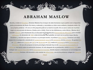 ABRAHAM MASLOW
Nacido y criado en Brooklyn, Abraham Maslow fue el mayor de siete hermanos cuyos padres eran emigrantes
judíos procedentes de Rusia. Era lento y ordenado, y recordaba su niñez como solitaria y bastante infeliz. En
sus propias palabras: «Yo era un niño pequeño judío en un barrio no judío. Era un poco como ser el primer
negro en una escuela de blancos. Estaba solo e infeliz. Crecí en las bibliotecas y entre libros». Maslow iba a
estudiar Derecho, pero finalmente fue a la Escuela de Postgrado de la Universidad de Wisconsin para estudiar

psicología. En diciembre de 1928, antes de terminar sus estudios, se casó con su prima mayor Bertha
Goodman, y durante esa época conoció a su principal mentor, el profesor Harry Harlow. Comenzó una línea
original de investigación, estudiando el comportamiento sexual y de dominación de los primates. Se graduó (BA
en 1930, obtuvo su maestría en 1931 y su doctorado en 1934, todos en psicología y en la Universidad de
Wisconsin. Es ese año propuso la teoría psicológica llamada hoy en día «Jerarquía de necesidades de
Maslow», una teoría sobre la motivación humana. Un año después de su graduación, volvió a Nueva York para
trabajar con Edward Thorndike en la Universidad de Columbia, donde empezó a interesarse en la investigación
de la sexualidad humana. Allí encontró a otro mentor en Alfred Adler, uno de los primeros colegas de Sigmund
Freud.

 