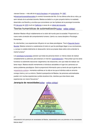 «tercera fuerza» —más allá de la teoría freudiana y el conductismo. En 1967,
laAmericanHumanistAssociation lo nombró Humanista del Año. En los últimos años de su vida y ya
semi retirado de la actividad docente, Maslow se dedicó a un gran proyecto teórico no acabado:
desarrollar una filosofía y una ética que concordaran con las hipótesis de la psicología humanista.
El 8 de junio de 1970 murió en California a causa de un infarto del miocardio.

Teorías humanísticas de autorrealización[editar · editar código]
Abraham Maslow influyó notablemente en la visión del mundo para la sociedad. Proporcionó un
nuevo rostro al estudio del comportamiento humano. Llamó a su nueva disciplina «Psicología
Humanista».
Su vida familiar y sus experiencias influyeron en sus ideas psicológicas. Tras la Segunda Guerra
Mundial, Maslow comenzó a cuestionarse el modo en que los psicólogos llegan a sus conclusiones,
y, aunque no estaba totalmente en desacuerdo, tenía sus propias ideas sobre cómo entender la
mente humana.2
Los psicólogos humanistas postulan que todas las personas tienen un intenso deseo de realizar
completamente su potencial, para alcanzar un nivel de «autorrealización». Para probar que los seres
humanos no solamente reaccionan ciegamente a las situaciones, sino que tratan de realizar una
tarea mayor, Maslow estudió mentalmente a individuos saludables en lugar de a personas con
serios problemas psicológicos. Esto le proporcionó información para su teoría de que la gente vive
«experiencia cumbre», momentos sublimes en la vida en los que el individuo está en armonía
consigo mismo y con su entorno. Desde la perspectiva de Maslow, las personas autorrealizadas
pueden vivir muchas experiencias cumbre durante el día, mientras que otras tienen esas
experiencias con menor frecuencia.3

Jerarquía de necesidades[editar · editar código]

Interpretación de la jerarquía de necesidades de Maslow, representada como una pirámide con las necesidades
básicas abajo.4

 