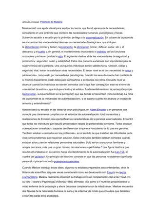 Artículo principal: Pirámide de Maslow

Maslow ideó una ayuda visual para explicar su teoría, que llamó «jerarquía de necesidades»,
consistente en una pirámide que contiene las necesidades humanas, psicológicas y físicas.
Subiendo escalón a escalón por la pirámide, se llega a la autorrealización. En la base de la pirámide
se encuentran las «necesidades básicas» o «necesidades fisiológicas», que incluyen
la alimentación (comer y beber), larespiración, la eliminación (orinar, defecar, sudar, etc.), el
descanso y el sueño y, en general, el mantenimiento involuntario e instintivo de las funciones
corporales que hacen posible la vida. El siguiente nivel es el de las «necesidades de seguridad y
protección»: seguridad, orden y estabilidad. Estos dos primeros escalones son importantes para la
supervivencia de la persona. Una vez que los individuos tienen satisfecha su nutrición, cobijo y
seguridad vital, tratan de satisfacer otras necesidades. El tercer nivel es el de «necesidad de amor y
pertenencia», compuesto por necesidades psicológicas; cuando los seres humanos han cuidado de
sí mismos físicamente, están listos para compartirse a sí mismos con otros. El cuarto nivel se
alcanza cuando los individuos se sienten cómodos con lo que han conseguido; este es el nivel de
«necesidad de estima», que incluye el éxito y el estatus, fundamentalmente en la percepción propia
(autoestima), aunque también en la percepción que los demás le transmiten (heteroestima). La cima
de la pirámide es la «necesidad de autorrealización», y se supera cuando se alcanza un estado de
armonía y entendimiento.5
Maslow basó su estudio en las ideas de otros psicólogos, en Albert Einstein y en personas que
conocía que claramente cumplían con el estándar de autorrealización. Usó los escritos y
realizaciones de Einstein para ejemplificar las características de la persona autorrealizada. Encontró
que todos los individuos que estudió presentaban rasgos de personalidad similares. Todos estaban
«centrados en la realidad», capaces de diferenciar lo que era fraudulento de lo que era genuino.
También estaban «centrados en los problemas», en el sentido de que trataban las dificultades de la
vida como problemas que requerían solución. Estos individuos también estaban cómodos cuando
estaban solos y tenían relaciones personales saludables. Solo tenían unos pocos familiares y
amigos cercanos, más que un gran número de relaciones superficiales.6 Una figura histórica que
resultó útil a Maslow en su camino hacia el entendimiento de la autorrealización fue Lao-Tsé, el
«padre del taoísmo». Un principio del taoísmo consiste en que las personas no obtienen significado
personal ni placer buscando posesiones materiales.
Cuando Maslow introdujo estas ideas, algunos no estaban preparados para entenderlas; otros le
tildaron de acientífico. Algunas veces considerado como en desacuerdo con Freud y su teoría
psicoanalítica, Maslow realmente posicionó su trabajo como un complemento vital al de Freud. En
su libro Toward a Psychology of Being (1968), afirmaba: «Es como si Freud nos proporcionase la
mitad enferma de la psicología y ahora debamos completarla con la mitad sana». Maslow encuentra
dos facetas de la naturaleza humana, la sana y la enferma, de modo que considera que deberían
existir dos caras en la psicología.

 