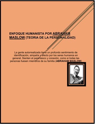 ENFOQUE HUMANISTA POR ABRAHAM
MASLOW (TEORIA DE LA PERSONALIDAD)
La gente autorrealizada tiene un profundo sentimiento de
identificación, simpatía y afecto por los seres humanos en
general. Sienten el parentesco y conexión, como si todas las
personas fuesen miembros de su familia (ABRAHAM MASLOW)
 