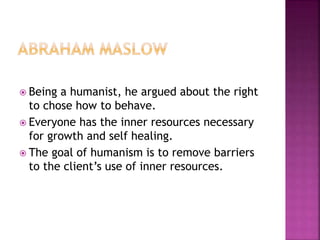 Being a humanist, he argued about the right
to chose how to behave.
 Everyone has the inner resources necessary
for growth and self healing.
 The goal of humanism is to remove barriers
to the client’s use of inner resources.
 