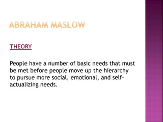 THEORY
People have a number of basic needs that must
be met before people move up the hierarchy
to pursue more social, emotional, and self-
actualizing needs.
 