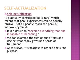 Self-actualization
It is actually considered quite rare, which
means that peak experiences can be equally
elusive. Not all people reach the peak of
Maslow's pyramid.
 It is a desire to “become everything that one
is capable of becoming.”
 We can examine the sum of our efforts and
decide what really gives us a sense of
fulfillment.
 At this level, it’s possible to realize one’s life
purpose
 