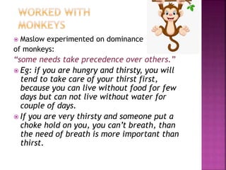  Maslow experimented on dominance
of monkeys:
“some needs take precedence over others.”
 Eg: if you are hungry and thirsty, you will
tend to take care of your thirst first,
because you can live without food for few
days but can not live without water for
couple of days.
 If you are very thirsty and someone put a
choke hold on you, you can’t breath, than
the need of breath is more important than
thirst.
 
