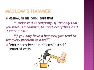  Maslow, in his book, said that
“I suppose it is tempting, if the only tool
you have is a hammer, to treat everything as if
it were a nail”
“If you only have a hammer, you tend to
see every problem as a nail”
 People perceive all problems in a self-
centered ways.
 
