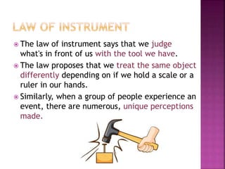  The law of instrument says that we judge
what's in front of us with the tool we have.
 The law proposes that we treat the same object
differently depending on if we hold a scale or a
ruler in our hands.
 Similarly, when a group of people experience an
event, there are numerous, unique perceptions
made.
 