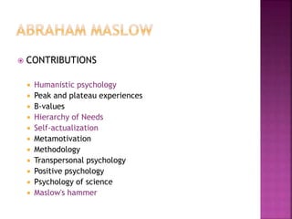  CONTRIBUTIONS
 Humanistic psychology
 Peak and plateau experiences
 B-values
 Hierarchy of Needs
 Self-actualization
 Metamotivation
 Methodology
 Transpersonal psychology
 Positive psychology
 Psychology of science
 Maslow's hammer
 
