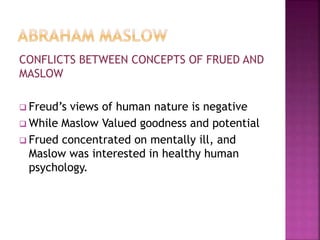 CONFLICTS BETWEEN CONCEPTS OF FRUED AND
MASLOW
 Freud’s views of human nature is negative
 While Maslow Valued goodness and potential
 Frued concentrated on mentally ill, and
Maslow was interested in healthy human
psychology.
 