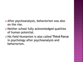  After psychoanalysis, behaviorism was also
on the rise.
 Neither school fully acknowledged qualities
of human potential.
 His field Humanism is also called Third Force
in psychology after psychoanalysis and
behaviorism.
 