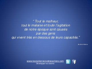 “ Tout le malheur,
       tout le malaise et toute l’agitation
         de notre époque sont causés
                   par des gens
qui vivent très en dessous de leurs capacités.’’
                                               Abraham Maslow




          www.revolutionnezvotrecarriere.com
                  Développer vos talents
 