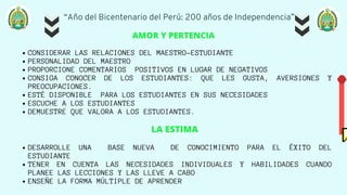 “Año del Bicentenario del Perú: 200 años de Independencia”
CONSIDERAR LAS RELACIONES DEL MAESTRO-ESTUDIANTE
PERSONALIDAD DEL MAESTRO
PROPORCIONE COMENTARIOS POSITIVOS EN LUGAR DE NEGATIVOS
CONSIGA CONOCER DE LOS ESTUDIANTES: QUE LES GUSTA, AVERSIONES Y
PREOCUPACIONES.
ESTÉ DISPONIBLE PARA LOS ESTUDIANTES EN SUS NECESIDADES
ESCUCHE A LOS ESTUDIANTES
DEMUESTRE QUE VALORA A LOS ESTUDIANTES.
DESARROLLE UNA BASE NUEVA DE CONOCIMIENTO PARA EL ÉXITO DEL
ESTUDIANTE
TENER EN CUENTA LAS NECESIDADES INDIVIDUALES Y HABILIDADES CUANDO
PLANEE LAS LECCIONES Y LAS LLEVE A CABO
ENSEÑE LA FORMA MÚLTIPLE DE APRENDER
AMOR Y PERTENCIA
LA ESTIMA


 