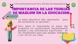 “Año del Bicentenario del Perú: 200 años de Independencia”
IMPORTANCIA DE LAS TEORIAS
DE MASLOW EN LA EDUCACION
La meta educativa más importante para
los estudiante, es aprender.
Otra meta el importante es hacer del
propósito un conocimiento recientemente
ganado y una información significante en
los estudiantes para que puedan retenerse
y ser útil en sus vidas.
 