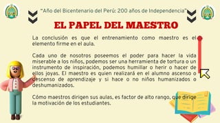 “Año del Bicentenario del Perú: 200 años de Independencia”
EL PAPEL DEL MAESTRO
La conclusión es que el entrenamiento como maestro es el
elemento firme en el aula.
Cada uno de nosotros poseemos el poder para hacer la vida
miserable a los niños, podemos ser una herramienta de tortura o un
instrumento de inspiración, podemos humillar o herir o hacer de
ellos joyas. El maestro es quien realizará en el alumno ascenso o
descenso de aprendizaje y si hace o no niños humanizados o
deshumanizados.
Cómo maestros dirigen sus aulas, es factor de alto rango, que dirige
la motivación de los estudiantes.
 