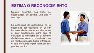 ESTIMA O RECONOCIMIENTO
Maslow describió dos tipos de
necesidades de estima, una alta y
otra baja.
La necesidad de autoestima, es la
necesidad del equilibrio en el ser
humano, dado que se constituye en
el pilar fundamental para que el
individuo se convierta en el hombre
de éxito que siempre ha soñado, o en
un hombre abocado hacia el fracaso,
el cual no puede lograr nada por sus
propios medios.
 