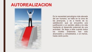 AUTOREALIZACION
Es la necesidad psicológica más elevada
del ser humano, se halla en la cima de
las jerarquías, y es a través de su
satisfacción que se encuentra una
justificación o un sentido válido a la vida
mediante el desarrollo potencial de una
actividad. Se llega a ésta cuando todos
los niveles anteriores han sido
alcanzados y completados, o al menos,
hasta cierto punto.
 