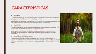CARACTERISTICAS
■ Jerárquica
La pirámide clasifica las necesidades humanas en orden jerárquico. Esto quiere decir
que algunas necesidades son más valoradas que otras.
Aquellas que se consideran inferiores (las necesidades básicas), deben ser satisfechas
para que al individuo comience a sentir las necesidades más elevadas.
■ Motivación
Los comportamientos del ser humano dependen de necesidades no satisfechas. Una
necesidad insatisfecha desencadena un comportamiento.
Según la teoría de Maslow, el individuo solo puede encontrar motivación para
satisfacer las necesidades de niveles más elevados cuando las básicas ya están
satisfechas.
■ Necesidades fisiológicas básicas
El ser humano tiene necesidades fisiológicas básicas desde su nacimiento. Su
supervivencia depende de la satisfacción de estas necesidades, que incluyen todas las
funciones orgánicas, como la respiración, la alimentación, el descanso y la actividad
sexual.
 