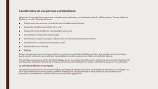 Característica de una persona autorrealizada
se basó en la biografía de personas que consideró autorrealizadas, como Mahatma Gandhi, William James,Thomas Jefferson,
Abraham Lincoln yThomas Jefferson.
■ Dedujo que estas personas compartían determinadas características:
■ Capacidad de diferenciar lo falso de lo real.
■ Aceptación de los problemas y búsqueda de soluciones
■ Comodidad en situaciones de privacidad
■ Confianza en sus juicios propios, incluso si van en contra de opiniones dominantes
■ Inconformismo y resistencia a la presión social
■ Sentido del humor no hostil
■ Críticas
Existen estudios que han encontrado evidencia contraria a la pirámide de Maslow, es decir, que plantean que los individuos
pueden sentir motivación para satisfacer necesidades de niveles superiores sin haber satisfecho las básicas.
Por ejemplo, personas que sufren de enfermedades graves (necesidad de protección no satisfecha), buscan la amistad de otros
(necesidad de afiliación). Además, se critica que el nivel de autorrealización no puede comprobarse ya que es muy abstracto.
La pirámide de Maslow en la empresa
Una empresa puede tomar una serie de medidas para lograr la satisfacción de las “necesidades de deficiencia” y así llegar a un
nivel de autorrealización en el que sea posible la investigación y el desarrollo de nuevos productos que presenten una
innovación, o la expansión a nuevos clientes o nuevas zonas geográficas.
 