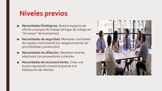 Niveles previos
■ Necesidades fisiológicas. Buenos espacios de
oficina y equipos de trabajo (el lugar de trabajo es
“el cuerpo” de la empresa).
■ Necesidades de seguridad. Mantener una fuente
de ingreso minimizando los riesgos (creando así
previsibilidad y protección).
■ Necesidades de afiliación. Mantener buenas
relaciones con proveedores y clientes.
■ Necesidades de reconocimiento. Crear una
buena reputación comercial gracias a la
fidelización de clientes
 