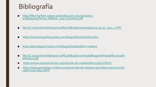 Bibliografía
■ http://files.franklin-yagua.webnode.com.ve/200000092-
e266ae35e3/Teoria_Maslow_Jose_Quintero.pdf
■ file:///C:/Users/Familia%20Urue%C3%B1a/Downloads/2019-03-07_1011_1.PDF
■ https://www.biografiasyvidas.com/biografia/m/maslow.htm
■ https://psicologiaymente.com/biografias/abraham-maslow
■ file:///C:/Users/Familia%20Urue%C3%B1a/Downloads/Biografia%20de%20maslo
w%20(1).pdf
■ https://www.caracteristicas.co/piramide-de-maslow/#ixzz5jQLZOLEz
■ https://www.psicologia-online.com/piramide-de-maslow-ejemplos-practicos-de-
cada-nivel-3832.html
 