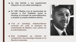 ■ Su vida familiar y sus experiencias
influyeron en sus ideas psicológicas
■ En 1951 Maslow tuvo la oportunidad de
conocer a Kurt Goldstein (quien le
introdujo al concepto de autorrealización)
y empezó su propia andadura teórica.
■ Fue un psicólogo estadounidense
conocido por crear la jerarquía de
necesidades de Maslow, cuyo culmen es
la autorrealización.
■ Este investigador se interesó en
fundamentar una psicología basada en la
filosofía humanista.
 