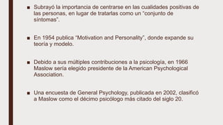■ Subrayó la importancia de centrarse en las cualidades positivas de
las personas, en lugar de tratarlas como un “conjunto de
síntomas”.
■ En 1954 publica “Motivation and Personality”, donde expande su
teoría y modelo.
■ Debido a sus múltiples contribuciones a la psicología, en 1966
Maslow sería elegido presidente de la American Psychological
Association.
■ Una encuesta de General Psychology, publicada en 2002, clasificó
a Maslow como el décimo psicólogo más citado del siglo 20.
 
