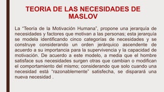 TEORIA DE LAS NECESIDADES DE
MASLOV
La “Teoría de la Motivación Humana”, propone una jerarquía de
necesidades y factores que motivan a las personas; esta jerarquía
se modela identificando cinco categorías de necesidades y se
construye considerando un orden jerárquico ascendente de
acuerdo a su importancia para la supervivencia y la capacidad de
motivación. De acuerdo a este modelo, a media que el hombre
satisface sus necesidades surgen otras que cambian o modifican
el comportamiento del mismo; considerando que solo cuando una
necesidad está “razonablemente” satisfecha, se disparará una
nueva necesidad .
 