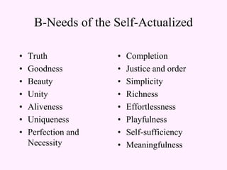 B-Needs of the Self-Actualized
• Truth
• Goodness
• Beauty
• Unity
• Aliveness
• Uniqueness
• Perfection and
Necessity
• Completion
• Justice and order
• Simplicity
• Richness
• Effortlessness
• Playfulness
• Self-sufficiency
• Meaningfulness
 