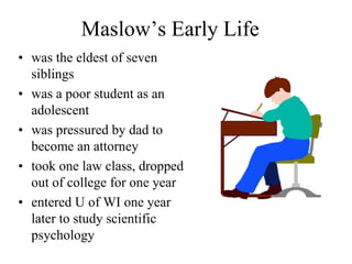 Maslow’s Early Life
• was the eldest of seven
siblings
• was a poor student as an
adolescent
• was pressured by dad to
become an attorney
• took one law class, dropped
out of college for one year
• entered U of WI one year
later to study scientific
psychology
 