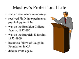 Maslow’s Professional Life
• studied dominance in monkeys
• received Ph.D. in experimental
psychology in 1934
• was on the Brooklyn College
faculty, 1937-1951
• was on the Brandeis U faculty,
1952-1969
• became a fellow of Laughlin
Foundation in CA
• died in 1970, age 62
 