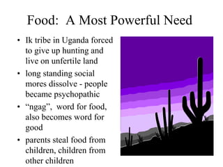 Food: A Most Powerful Need
• Ik tribe in Uganda forced
to give up hunting and
live on unfertile land
• long standing social
mores dissolve - people
became psychopathic
• “ngag”, word for food,
also becomes word for
good
• parents steal food from
children, children from
other children
 