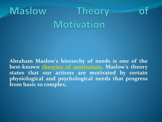 Abraham Maslow's hierarchy of needs is one of the
best-known theories of motivation. Maslow's theory
states that our actions are motivated by certain
physiological and psychological needs that progress
from basic to complex.
 