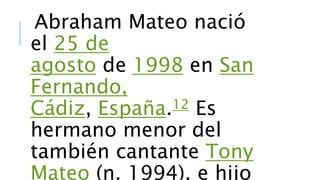 Abraham Mateo nació 
el 25 de 
agosto de 1998 en San 
Fernando, 
Cádiz, España.12 Es 
hermano menor del 
también cantante Tony 
Mateo (n. 1994), e hijo 

