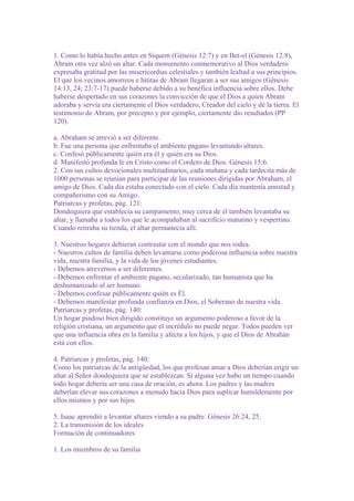 1. Como lo había hecho antes en Siquem (Génesis 12:7) y en Bet-el (Génesis 12:8),
Abram otra vez alzó un altar. Cada monumento conmemorativo al Dios verdadero
expresaba gratitud por las misericordias celestiales y también lealtad a sus principios.
El que los vecinos amorreos e hititas de Abram llegaran a ser sus amigos (Génesis
14:13, 24; 23:7-17) puede haberse debido a su benéfica influencia sobre ellos. Debe
haberse despertado en sus corazones la convicción de que el Dios a quien Abram
adoraba y servía era ciertamente el Dios verdadero, Creador del cielo y de la tierra. El
testimonio de Abram, por precepto y por ejemplo, ciertamente dio resultados (PP
120).
a. Abraham se atrevió a ser diferente.
b. Fue una persona que enfrentaba el ambiente pagano levantando altares.
c. Confesó públicamente quién era él y quién era su Dios.
d. Manifestó profunda fe en Cristo como el Cordero de Dios. Génesis 15:6.
2. Con sus cultos devocionales multitudinarios, cada mañana y cada tardecita más de
1000 personas se reunían para participar de las reuniones dirigidas por Abraham, el
amigo de Dios. Cada día estaba conectado con el cielo. Cada día mantenía amistad y
compañerismo con su Amigo.
Patriarcas y profetas, pág. 121:
Dondequiera que establecía su campamento, muy cerca de él también levantaba su
altar, y llamaba a todos los que le acompañaban al sacrificio matutino y vespertino.
Cuando retiraba su tienda, el altar permanecía allí.
3. Nuestros hogares debieran contrastar con el mundo que nos rodea.
- Nuestros cultos de familia deben levantarse como poderosa influencia sobre nuestra
vida, nuestra familia, y la vida de los jóvenes estudiantes.
- Debemos atrevernos a ser diferentes.
- Debemos enfrentar el ambiente pagano, secularizado, tan humanista que ha
deshumanizado al ser humano.
- Debemos confesar públicamente quién es Él.
- Debemos manifestar profunda confianza en Dios, el Soberano de nuestra vida.
Patriarcas y profetas, pág. 140:
Un hogar piadoso bien dirigido constituye un argumento poderoso a favor de la
religión cristiana, un argumento que el incrédulo no puede negar. Todos pueden ver
que una influencia obra en la familia y afecta a los hijos, y que el Dios de Abrahán
está con ellos.
4. Patriarcas y profetas, pág. 140:
Como los patriarcas de la antigüedad, los que profesan amar a Dios deberían erigir un
altar al Señor dondequiera que se establezcan. Si alguna vez hubo un tiempo cuando
todo hogar debería ser una casa de oración, es ahora. Los padres y las madres
deberían elevar sus corazones a menudo hacia Dios para suplicar humildemente por
ellos mismos y por sus hijos.
5. Isaac aprendió a levantar altares viendo a su padre. Génesis 26:24, 25.
2. La transmisión de los ideales
Formación de continuadores
1. Los miembros de su familia

 